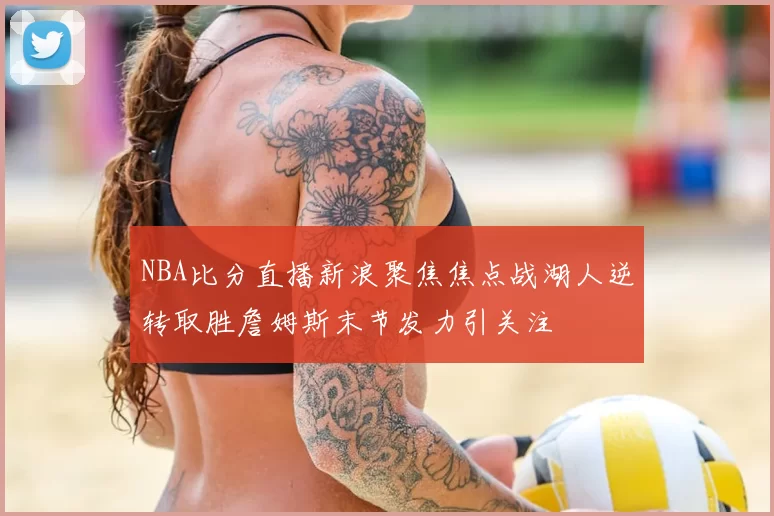 NBA比分直播新浪聚焦焦点战湖人逆转取胜詹姆斯末节发力引关注