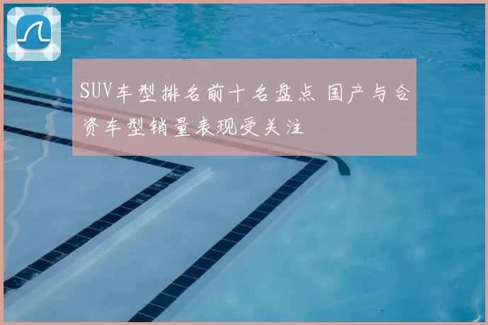SUV车型排名前十名盘点 国产与合资车型销量表现受关注
