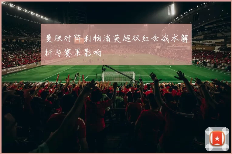 曼联对阵利物浦英超双红会战术解析与赛果影响