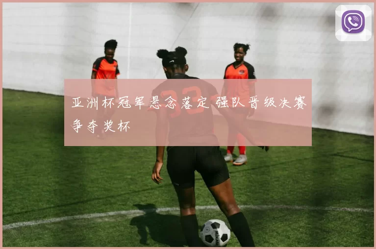 亚洲杯冠军悬念落定 强队晋级决赛争夺奖杯
