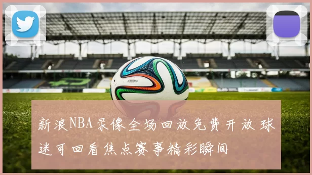 新浪NBA录像全场回放免费开放 球迷可回看焦点赛事精彩瞬间