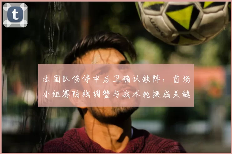 法国队伤停中后卫确认缺阵，首场小组赛防线调整与战术轮换成关键