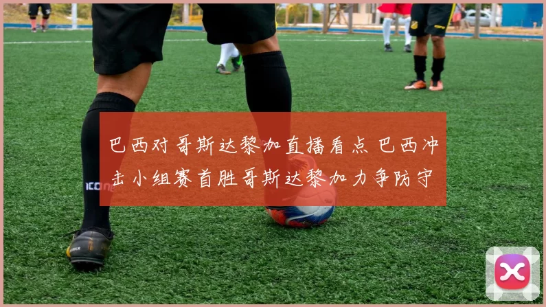 巴西对哥斯达黎加直播看点 巴西冲击小组赛首胜哥斯达黎加力争防守反击