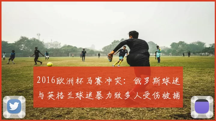 2016欧洲杯马赛冲突:俄罗斯球迷与英格兰球迷暴力致多人受伤被捕