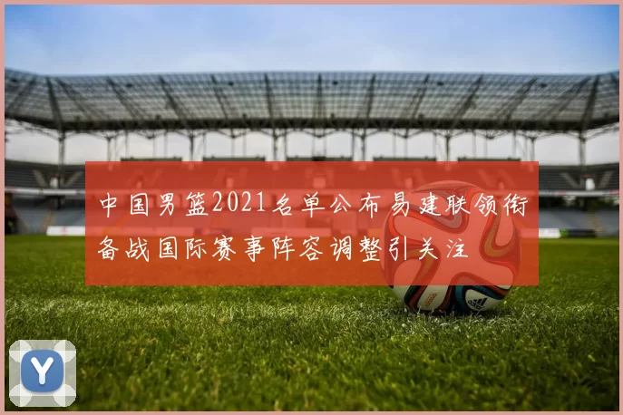 中国男篮2021名单公布易建联领衔备战国际赛事阵容调整引关注