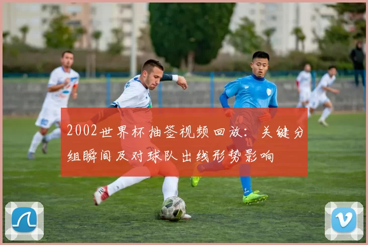 2002世界杯抽签视频回放：关键分组瞬间及对球队出线形势影响