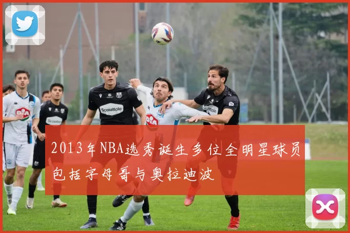 2013年NBA选秀诞生多位全明星球员包括字母哥与奥拉迪波