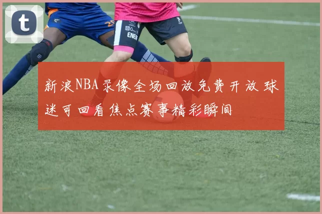 新浪NBA录像全场回放免费开放 球迷可回看焦点赛事精彩瞬间