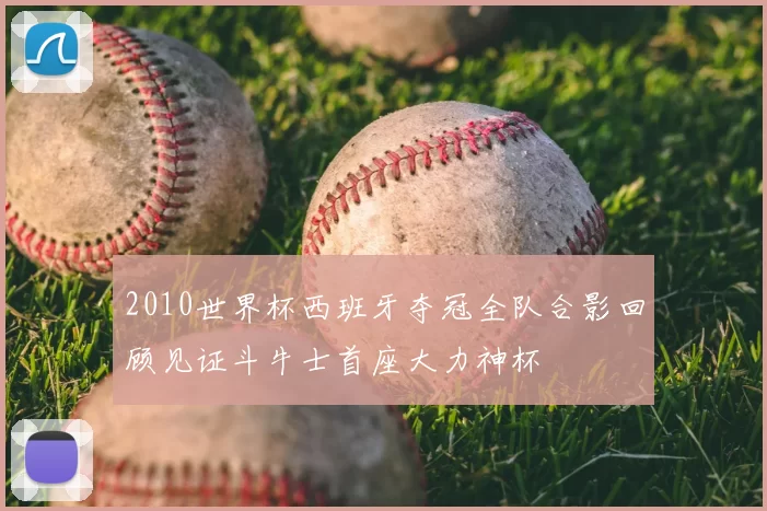 2010世界杯西班牙夺冠全队合影回顾见证斗牛士首座大力神杯