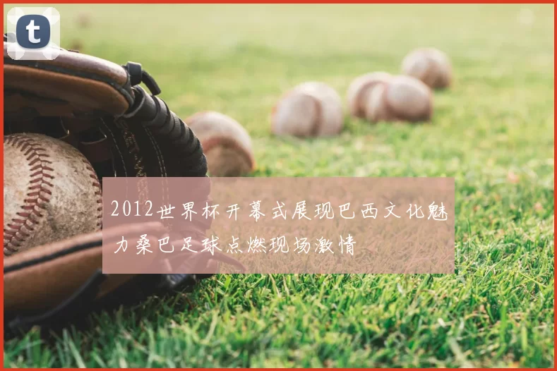2012世界杯开幕式展现巴西文化魅力桑巴足球点燃现场激情