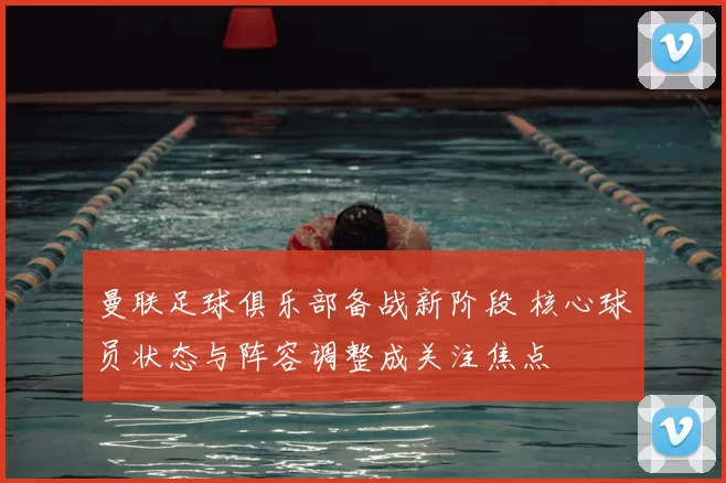 曼联足球俱乐部备战新阶段 核心球员状态与阵容调整成关注焦点