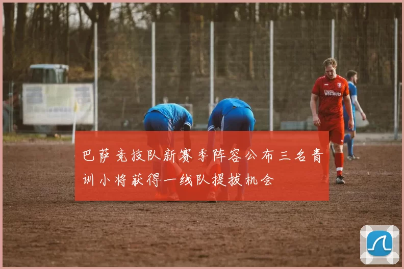 巴萨竞技队新赛季阵容公布三名青训小将获得一线队提拔机会