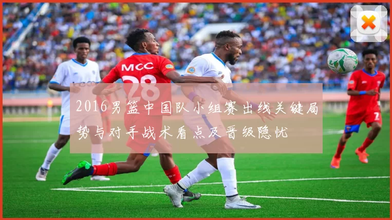 2016男篮中国队小组赛出线关键局势与对手战术看点及晋级隐忧