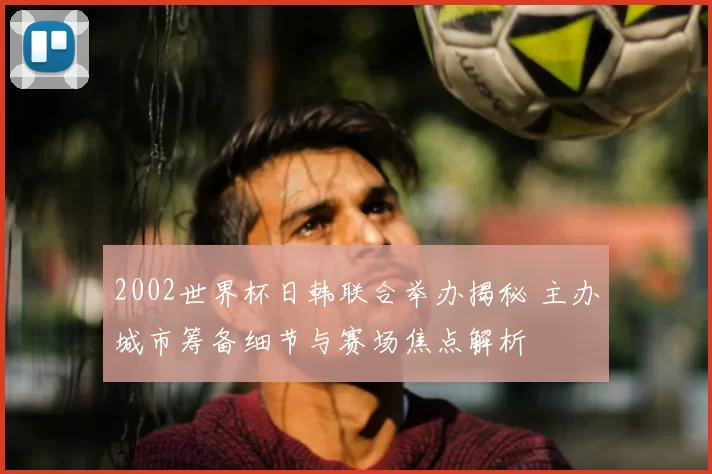2002世界杯日韩联合举办揭秘 主办城市筹备细节与赛场焦点解析