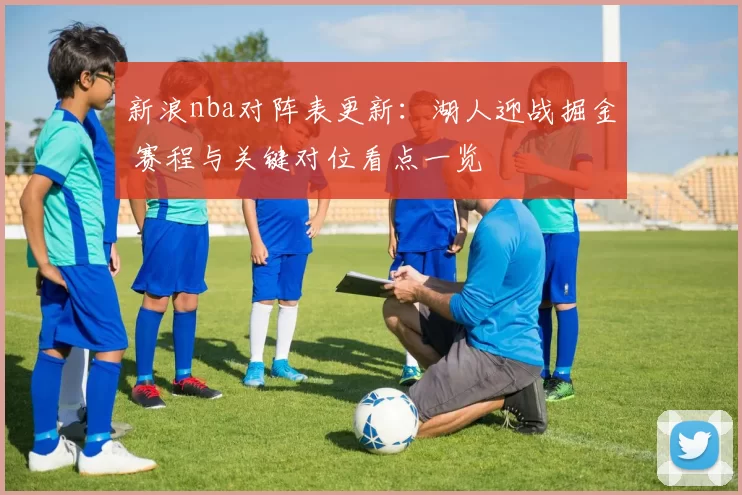 新浪nba对阵表更新：湖人迎战掘金 赛程与关键对位看点一览
