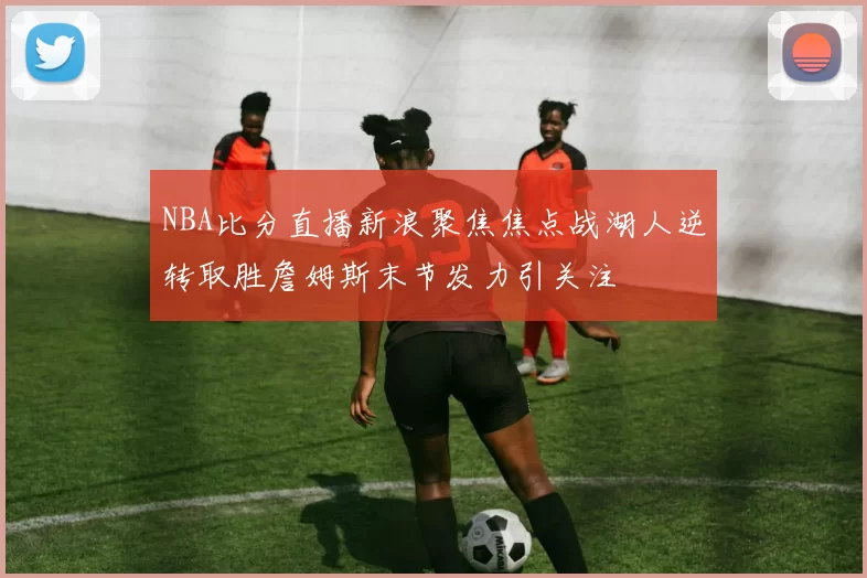 NBA比分直播新浪聚焦焦点战湖人逆转取胜詹姆斯末节发力引关注