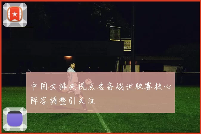 中国女排央视点名备战世联赛核心阵容调整引关注