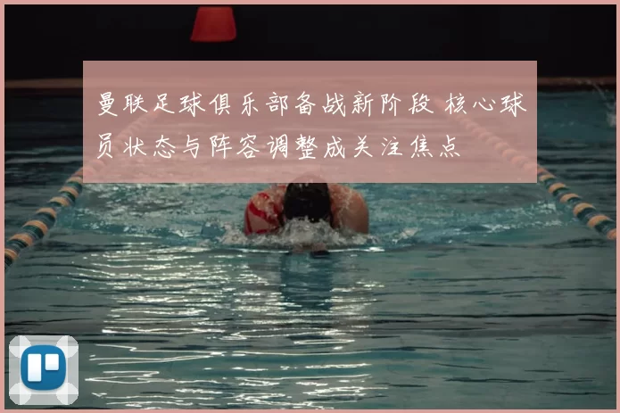 曼联足球俱乐部备战新阶段 核心球员状态与阵容调整成关注焦点