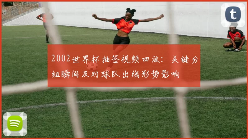 2002世界杯抽签视频回放：关键分组瞬间及对球队出线形势影响