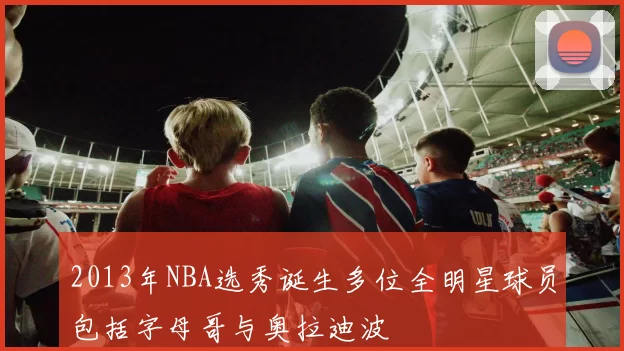2013年NBA选秀诞生多位全明星球员包括字母哥与奥拉迪波