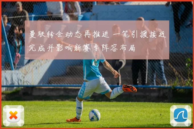 曼联转会动态再推进 一笔引援接近完成并影响新赛季阵容布局
