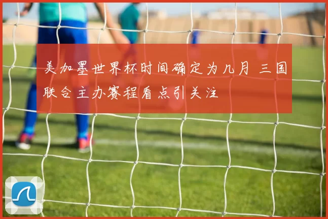 美加墨世界杯时间确定为几月 三国联合主办赛程看点引关注