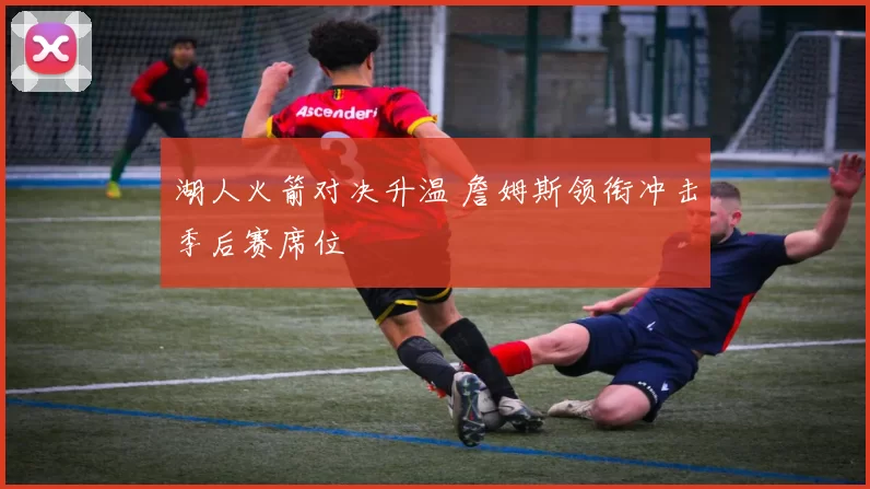 湖人火箭对决升温 詹姆斯领衔冲击季后赛席位