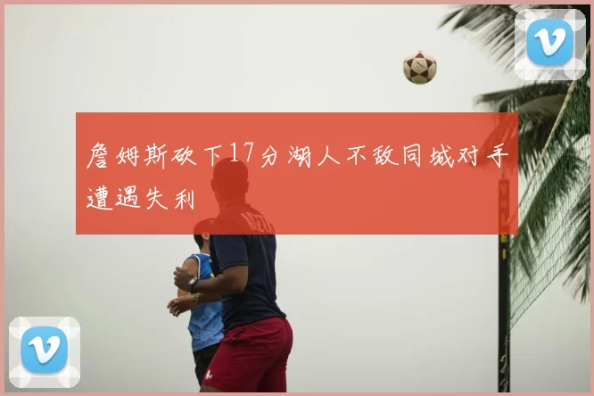 詹姆斯砍下17分湖人不敌同城对手遭遇失利