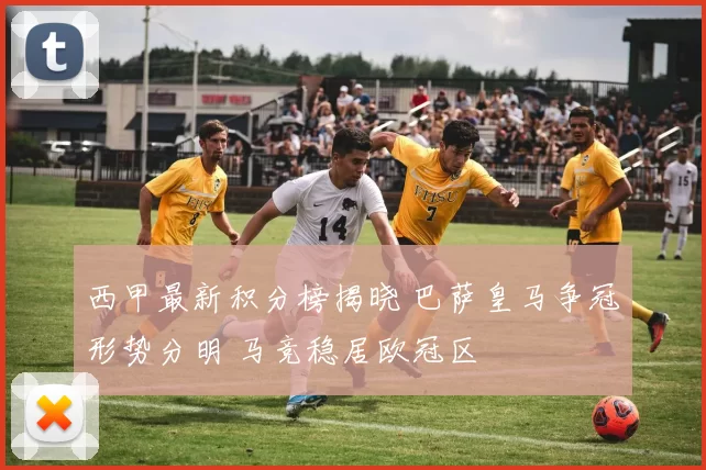 西甲最新积分榜揭晓 巴萨皇马争冠形势分明 马竞稳居欧冠区