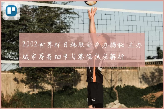 2002世界杯日韩联合举办揭秘 主办城市筹备细节与赛场焦点解析