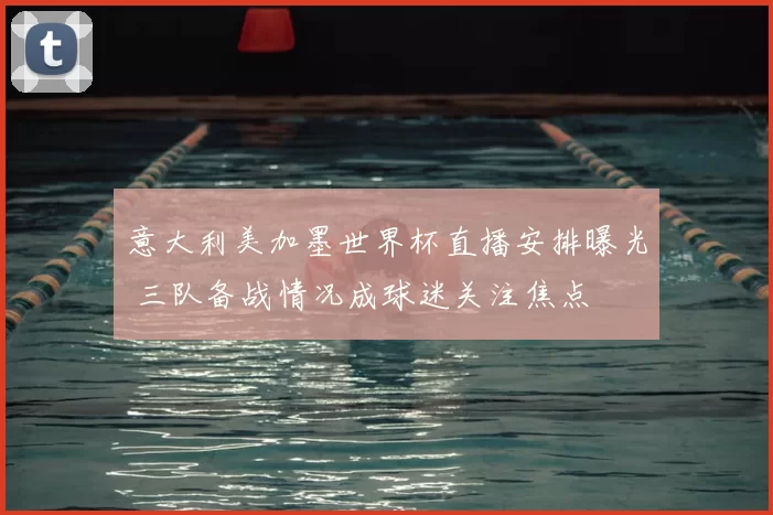 意大利美加墨世界杯直播安排曝光 三队备战情况成球迷关注焦点