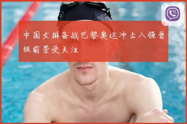 中国女排备战巴黎奥运冲击八强晋级前景受关注