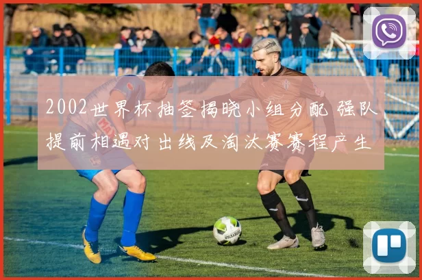 2002世界杯抽签揭晓小组分配 强队提前相遇对出线及淘汰赛赛程产生影响