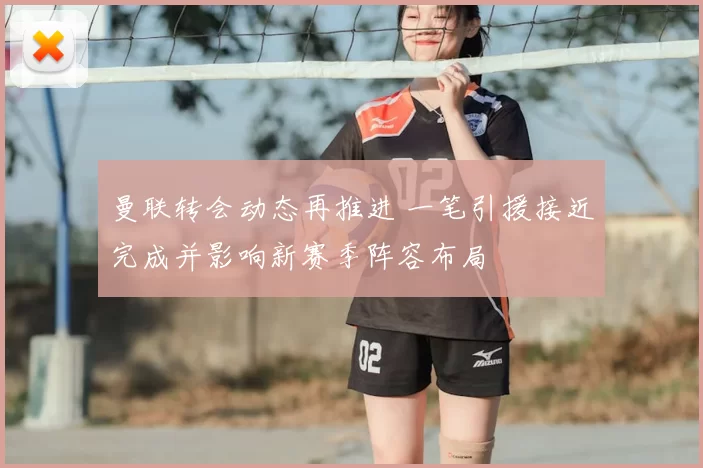 曼联转会动态再推进 一笔引援接近完成并影响新赛季阵容布局
