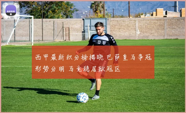 西甲最新积分榜揭晓 巴萨皇马争冠形势分明 马竞稳居欧冠区