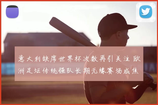 意大利缺席世界杯次数再引关注 欧洲足坛传统强队长期无缘赛场成焦点