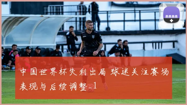中国世界杯失利出局 球迷关注赛场表现与后续调整_1