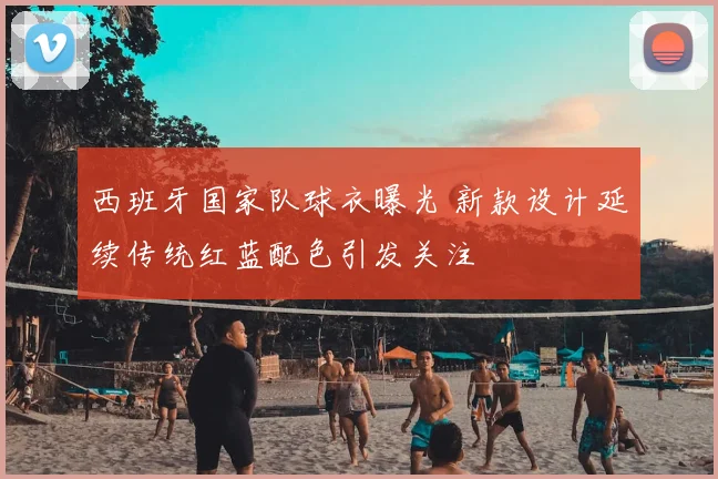 西班牙国家队球衣曝光 新款设计延续传统红蓝配色引发关注