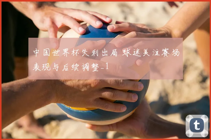 中国世界杯失利出局 球迷关注赛场表现与后续调整_1